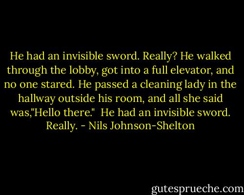 He had an invisible sword. Really?<br />He walked through the lobby, got into a full elevator, and no one stared. He passed a cleaning lady in the hallway outside his room, and all she said was,"Hello there." <br />He had an invisible sword. Really. - Nils Johnson-Shelton