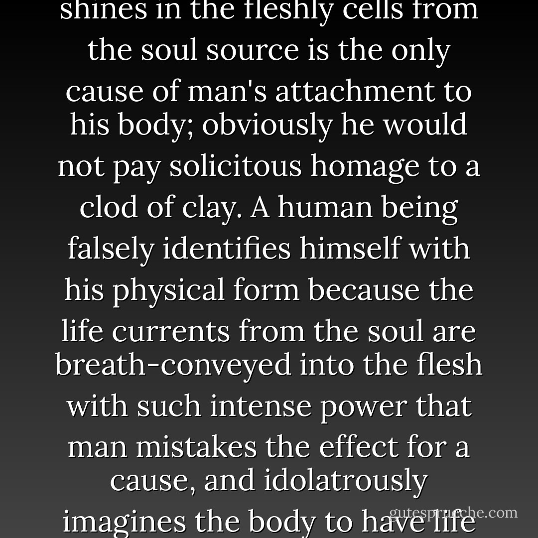 The reflection, the verisimilitude, of life that shines in the fleshly cells from the soul source is the only cause of man's attachment to his body; obviously he would not pay solicitous homage to a clod of clay. A human being falsely identifies himself with his physical form because the life currents from the soul are breath-conveyed into the flesh with such intense power that man mistakes the effect for a cause, and idolatrously imagines the body to have life of its own. - Paramahansa Yogananda
