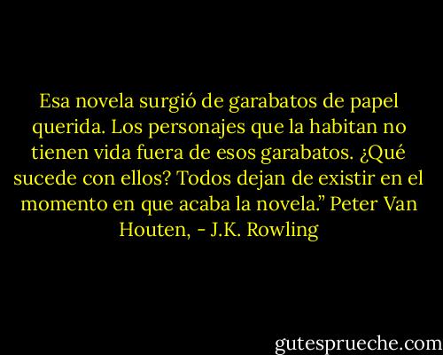 Esa novela surgió de garabatos de papel querida. Los personajes que la habitan no tienen vida fuera de esos garabatos. ¿Qué sucede con ellos? Todos dejan de existir en el momento en que acaba la novela.” Peter Van Houten, - J.K. Rowling