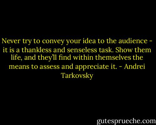Never try to convey your idea to the audience - it is a thankless and senseless task. Show them life, and they’ll find within themselves the means to assess and appreciate it. - Andrei Tarkovsky