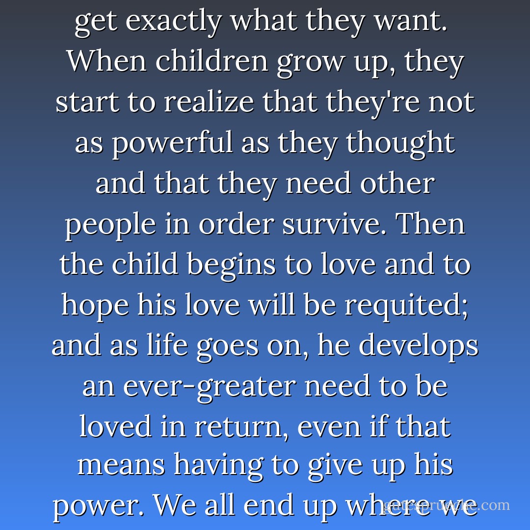 Only children believe they're capable of everything.<br />They're trusting and fearless; they believe in their own power and get exactly what they want. <br />When children grow up, they start to realize that they're not as powerful as they thought and that they need other people in order survive.<br />Then the child begins to love and to hope his love will be requited; and as life goes on, he develops an ever-greater need to be loved in return, even if that means having to give up his power.<br />We all end up where we are now:<br />Grown-ups doing everything we can to be accepted and loved. - Paulo Coelho