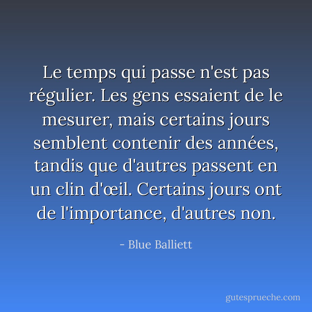 Le temps qui passe n'est pas régulier. Les gens essaient de le mesurer, mais certains jours semblent contenir des années, tandis que d'autres passent en un clin d'œil. Certains jours ont de l'importance, d'autres non. - Blue Balliett