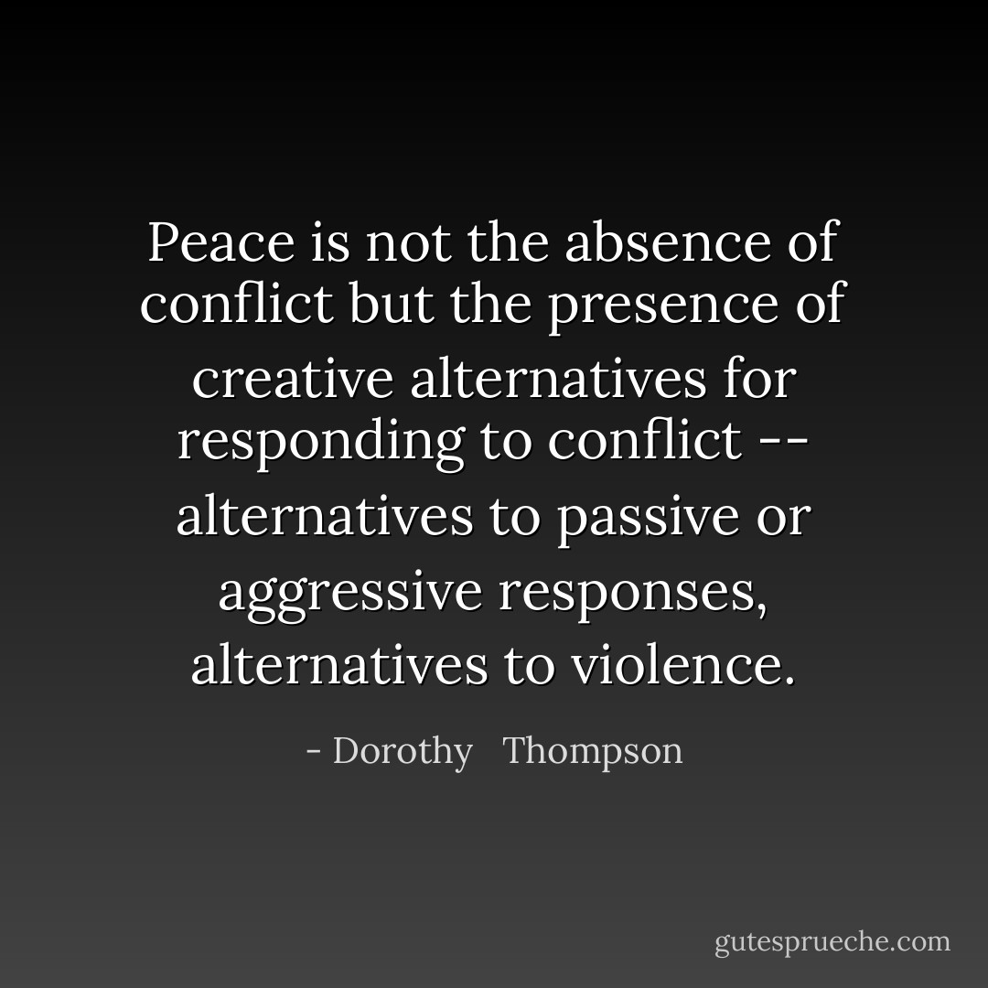 Peace is not the absence of conflict but the presence of creative alternatives for responding to conflict -- alternatives to passive or aggressive responses, alternatives to violence. - Dorothy   Thompson