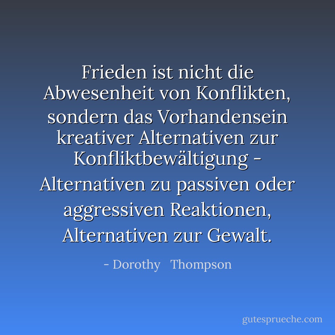 Frieden ist nicht die Abwesenheit von Konflikten, sondern das Vorhandensein kreativer Alternativen zur Konfliktbewältigung - Alternativen zu passiven oder aggressiven Reaktionen, Alternativen zur Gewalt. - Dorothy   Thompson<