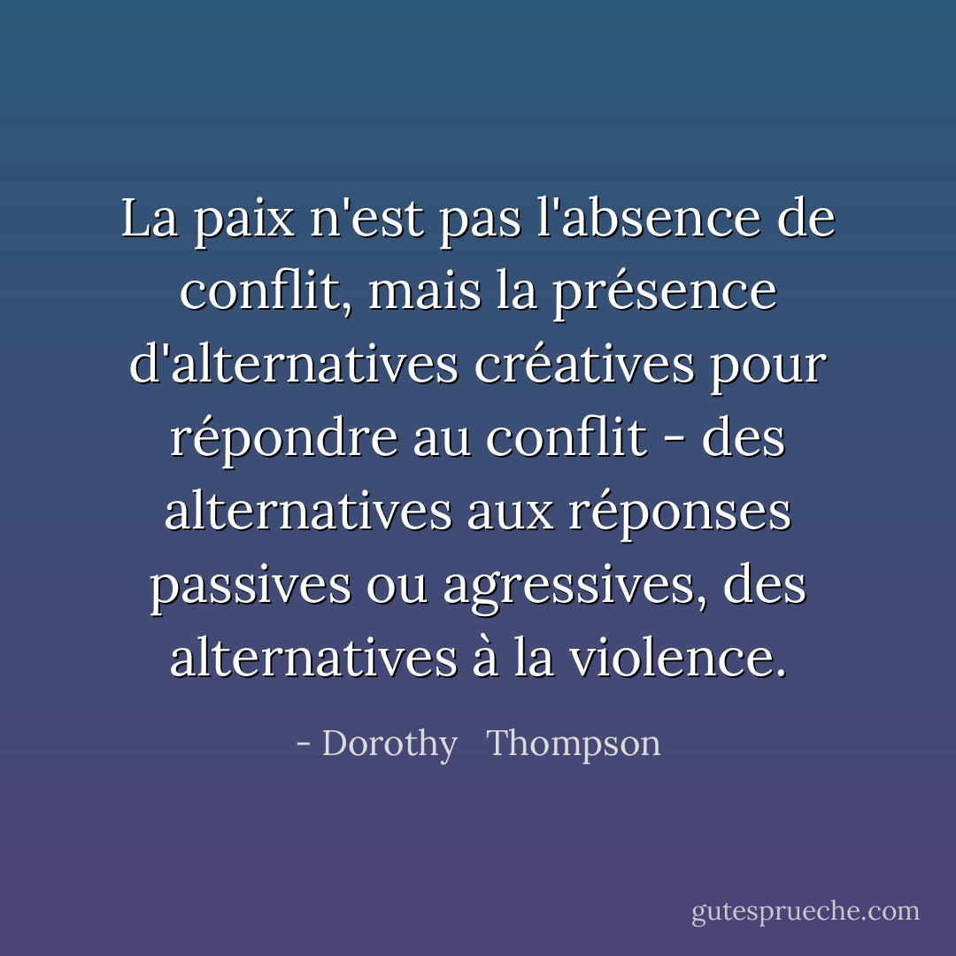 La paix n'est pas l'absence de conflit, mais la présence d'alternatives créatives pour répondre au conflit - des alternatives aux réponses passives ou agressives, des alternatives à la violence. - Dorothy   Thompson