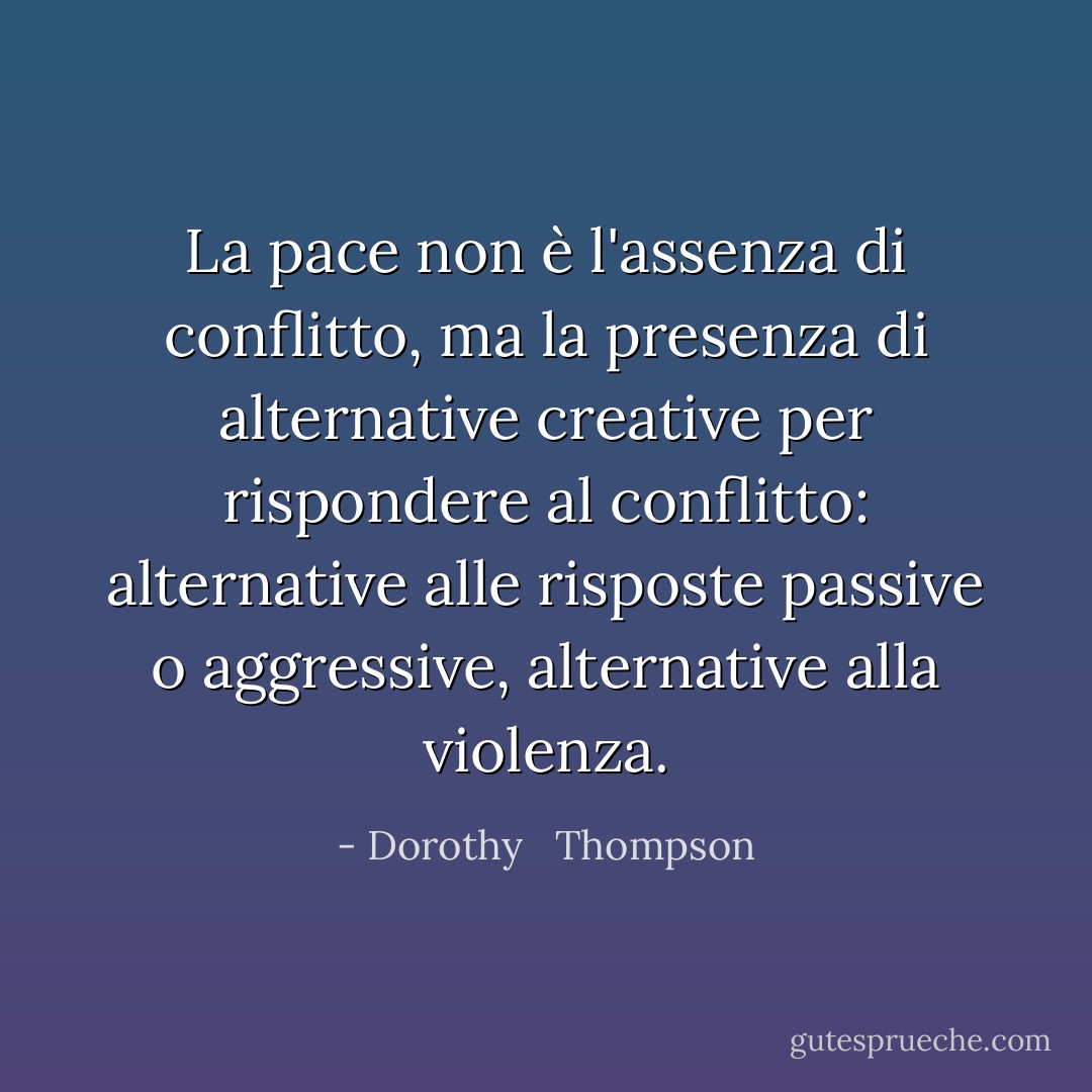 La pace non è l'assenza di conflitto, ma la presenza di alternative creative per rispondere al conflitto: alternative alle risposte passive o aggressive, alternative alla violenza. - Dorothy   Thompson