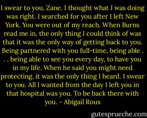 I swear to you, Zane. I thought what I was doing was right. I searched for you after I left New York. You were out of my reach. When Burns read me in, the only thing I could think of was that it was the only way of getting back to you. Being partnered with you full-time, being able . . . being able to see you every day, to have you in my life. When he said you might need protecting, it was the only thing I heard. I swear to you. All I wanted from the day I left you in that hospital was you. To be back there with you. - Abigail Roux