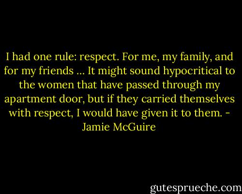 I had one rule: respect. For me, my family, and for my friends … It might sound hypocritical to the women that have passed through my apartment door, but if they carried themselves with respect, I would have given it to them. - Jamie McGuire