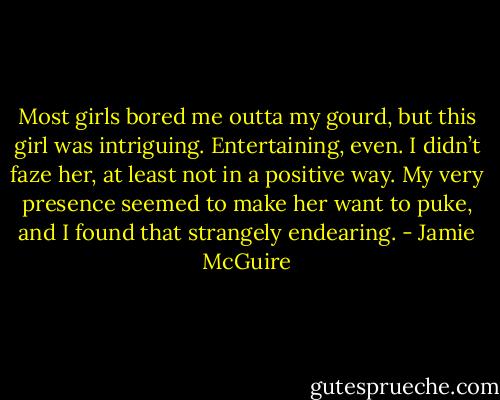 Most girls bored me outta my gourd, but this girl was intriguing. Entertaining, even. I didn’t faze her, at least not in a positive way. My very presence seemed to make her want to puke, and I found that strangely endearing. - Jamie McGuire