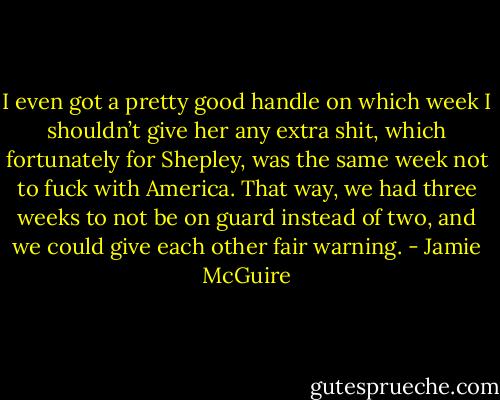 I even got a pretty good handle on which week I shouldn’t give her any extra shit, which fortunately for Shepley, was the same week not to fuck with America. That way, we had three weeks to not be on guard instead of two, and we could give each other fair warning. - Jamie McGuire