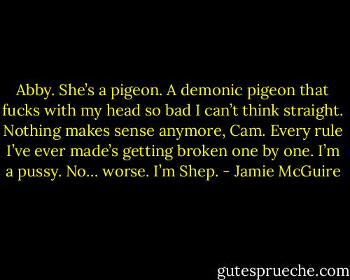 Abby. She’s a pigeon. A demonic pigeon that fucks with my head so bad I can’t think straight. Nothing makes sense anymore, Cam. Every rule I’ve ever made’s getting broken one by one. I’m a pussy. No… worse. I’m Shep. - Jamie McGuire