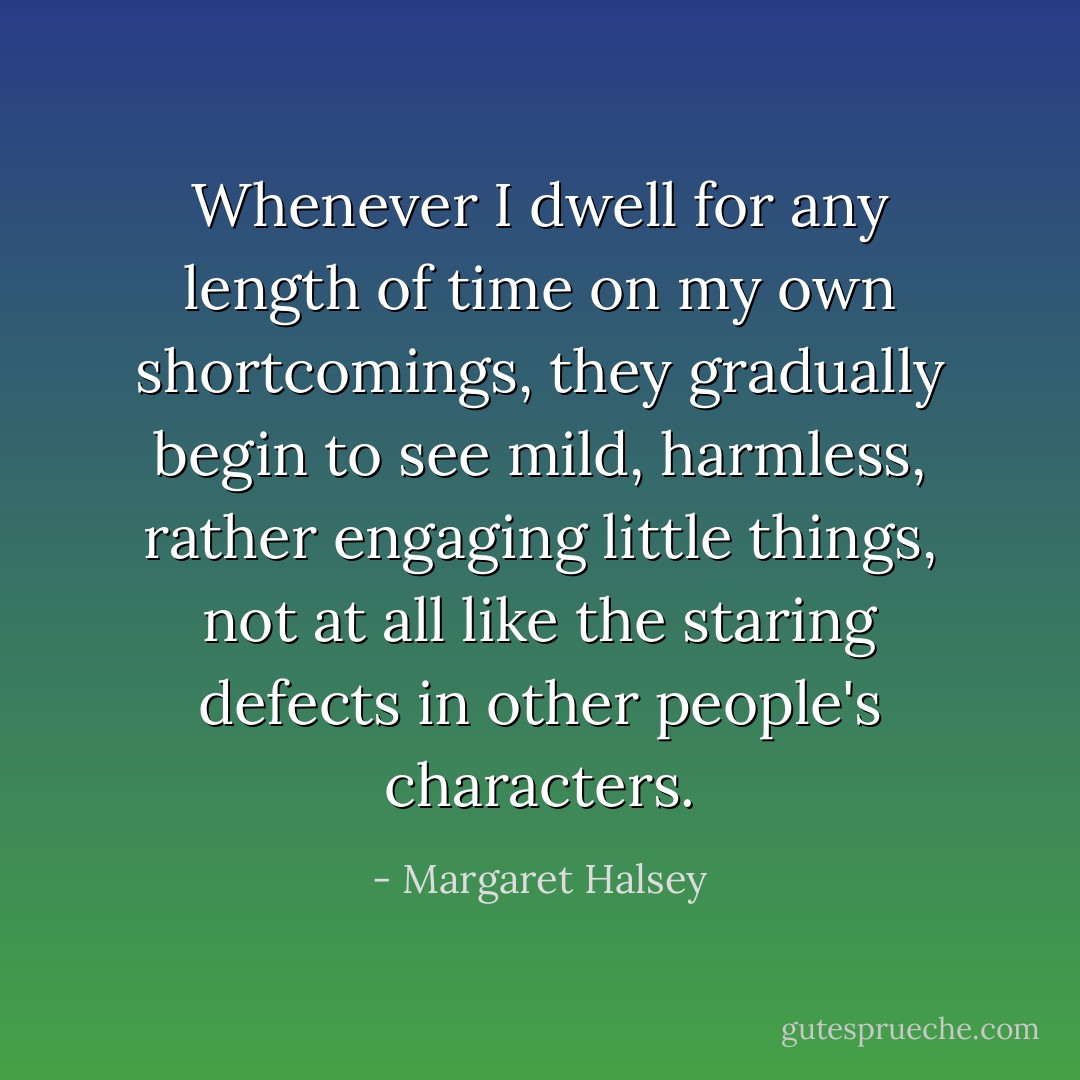 Whenever I dwell for any length of time on my own shortcomings, they gradually begin to see mild, harmless, rather engaging little things, not at all like the staring defects in other people's characters. - Margaret Halsey