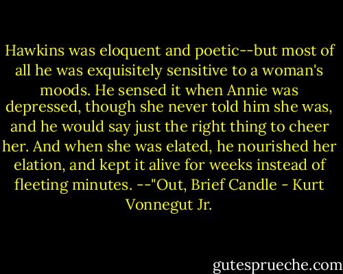 Hawkins was eloquent and poetic--but most of all he was exquisitely sensitive to a woman's moods. He sensed it when Annie was depressed, though she never told him she was, and he would say just the right thing to cheer her. And when she was elated, he nourished her elation, and kept it alive for weeks instead of fleeting minutes.<br />--"Out, Brief Candle - Kurt Vonnegut Jr.