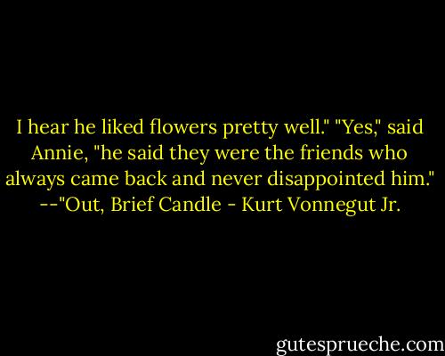 I hear he liked flowers pretty well."<br />"Yes," said Annie, "he said they were the friends who always came back and never disappointed him."<br />--"Out, Brief Candle - Kurt Vonnegut Jr.