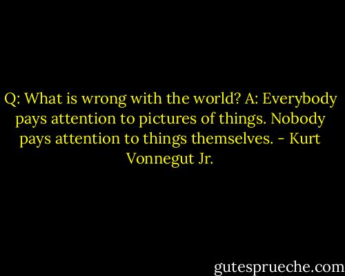 Q: What is wrong with the world?<br />A: Everybody pays attention to pictures of things. Nobody pays attention to things themselves. - Kurt Vonnegut Jr.