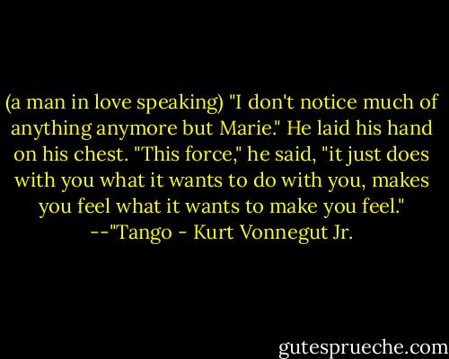 (a man in love speaking)<br />"I don't notice much of anything anymore but Marie." He laid his hand on his chest. "This force," he said, "it just does with you what it wants to do with you, makes you feel what it wants to make you feel."<br />--"Tango - Kurt Vonnegut Jr.