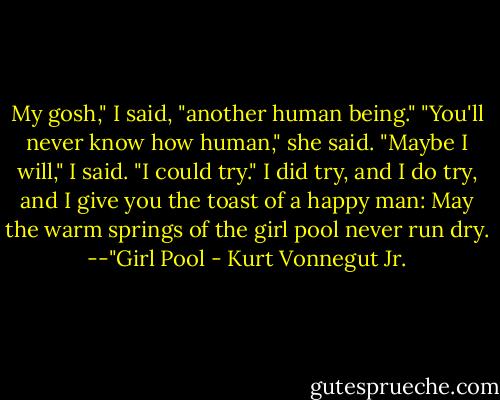 My gosh," I said, "another human being."<br />"You'll never know how human," she said.<br />"Maybe I will," I said. "I could try."<br />I did try, and I do try, and I give you the toast of a happy man: May the warm springs of the girl pool never run dry.<br />--"Girl Pool - Kurt Vonnegut Jr.