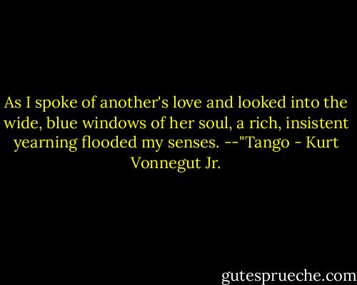 As I spoke of another's love and looked into the wide, blue windows of her soul, a rich, insistent yearning flooded my senses.<br />--"Tango - Kurt Vonnegut Jr.
