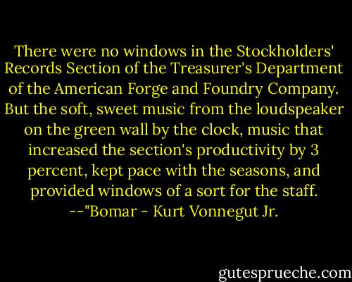 There were no windows in the Stockholders' Records Section of the Treasurer's Department of the American Forge and Foundry Company. But the soft, sweet music from the loudspeaker on the green wall by the clock, music that increased the section's productivity by 3 percent, kept pace with the seasons, and provided windows of a sort for the staff.<br />--"Bomar - Kurt Vonnegut Jr.