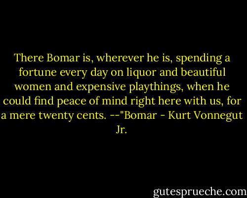 There Bomar is, wherever he is, spending a fortune every day on liquor and beautiful women and expensive playthings, when he could find peace of mind right here with us, for a mere twenty cents.<br />--"Bomar - Kurt Vonnegut Jr.