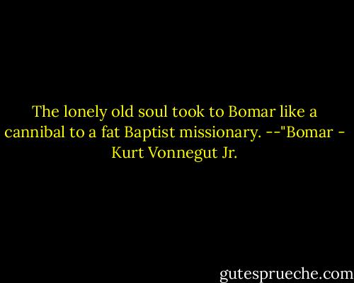 The lonely old soul took to Bomar like a cannibal to a fat Baptist missionary.<br />--"Bomar - Kurt Vonnegut Jr.