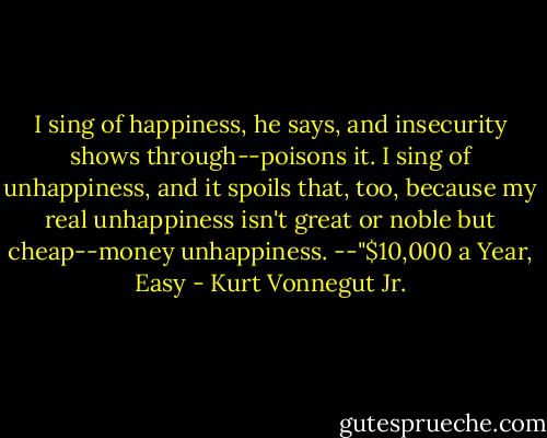 I sing of happiness, he says, and insecurity shows through--poisons it. I sing of unhappiness, and it spoils that, too, because my real unhappiness isn't great or noble but cheap--money unhappiness.<br />--"$10,000 a Year, Easy - Kurt Vonnegut Jr.