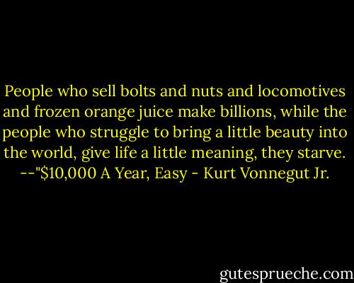 People who sell bolts and nuts and locomotives and frozen orange juice make billions, while the people who struggle to bring a little beauty into the world, give life a little meaning, they starve.<br />--"$10,000 A Year, Easy - Kurt Vonnegut Jr.