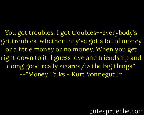 You got troubles, I got troubles--everybody's got troubles, whether they've got a lot of money or a little money or no money. When you get right down to it, I guess love and friendship and doing good really <i>are</i> the big things."<br />--"Money Talks - Kurt Vonnegut Jr.