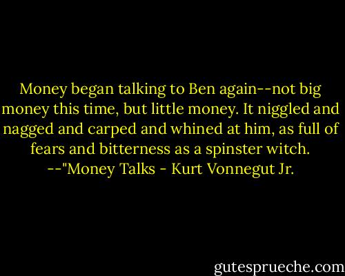 Money began talking to Ben again--not big money this time, but little money. It niggled and nagged and carped and whined at him, as full of fears and bitterness as a spinster witch.<br />--"Money Talks - Kurt Vonnegut Jr.