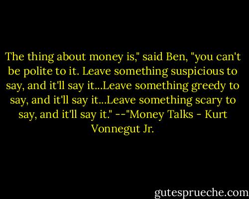 The thing about money is," said Ben, "you can't be polite to it. Leave something suspicious to say, and it'll say it...Leave something greedy to say, and it'll say it...Leave something scary to say, and it'll say it."<br />--"Money Talks - Kurt Vonnegut Jr.