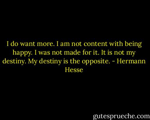 I do want more. I am not content with being happy. I was not made for it. It is not my destiny. My destiny is the opposite. - Hermann Hesse