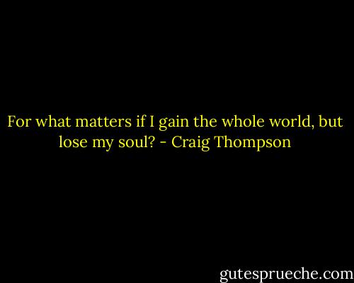 For what matters if I gain the whole world, but lose my soul? - Craig Thompson