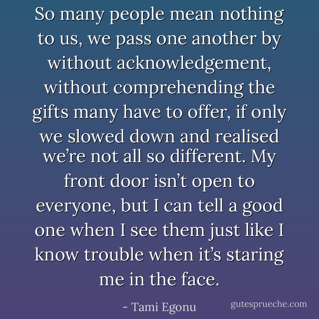So many people mean nothing to us, we pass one another by without acknowledgement, without comprehending the gifts many have to offer, if only we slowed down and realised we’re not all so different. My front door isn’t open to everyone, but I can tell a good one when I see them just like I know trouble when it’s staring me in the face. - Tami Egonu