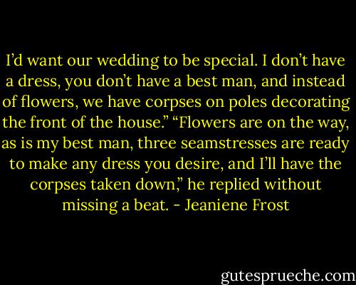 I’d want our wedding to be special. I don’t have a dress, you don’t have a best man, and instead of flowers, we have corpses on poles decorating the front of the house.”<br />“Flowers are on the way, as is my best man, three seamstresses are ready to make any dress you desire, and I’ll have the corpses taken down,” he replied without missing a beat. - Jeaniene Frost