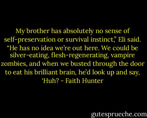 My brother has absolutely no sense of self-preservation or survival instinct,” Eli said. “He has no idea we’re out here. We could be silver-eating, flesh-regenerating, vampire zombies, and when we busted through the door to eat his brilliant brain, he’d look up and say, ‘Huh? - Faith Hunter