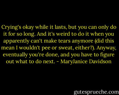 Crying's okay while it lasts, but you can only do it for so long. And it's weird to do it when you apparently can't make tears anymore (did this mean I wouldn't pee or sweat, either?). Anyway, eventually you're done, and you have to figure out what to do next. - MaryJanice Davidson