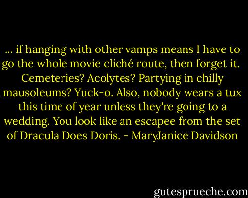 ... if hanging with other vamps means I have to go the whole movie cliché route, then forget it. <br />Cemeteries? Acolytes? Partying in chilly mausoleums? Yuck-o. Also, nobody wears a tux this time of year unless they're going to a wedding. You look like an escapee from the set of Dracula Does Doris. - MaryJanice Davidson