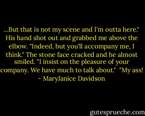 ...But that is not my scene and I'm outta here."<br />His hand shot out and grabbed me above the elbow. "Indeed, but you'll accompany me, I think." The stone face cracked and he almost smiled. "I insist on the pleasure of your company. We have much to talk about." <br />"My ass! - MaryJanice Davidson