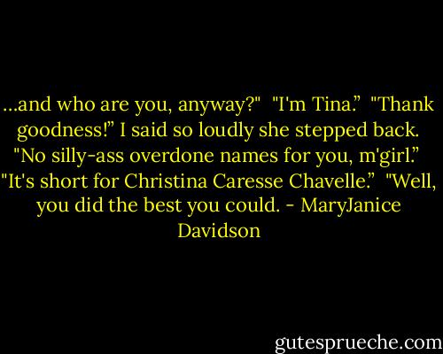 …and who are you, anyway?" <br />"I'm Tina.” <br />"Thank goodness!” I said so loudly she stepped back. "No silly-ass overdone names for you, m'girl.” <br />"It's short for Christina Caresse Chavelle.” <br />"Well, you did the best you could. - MaryJanice Davidson