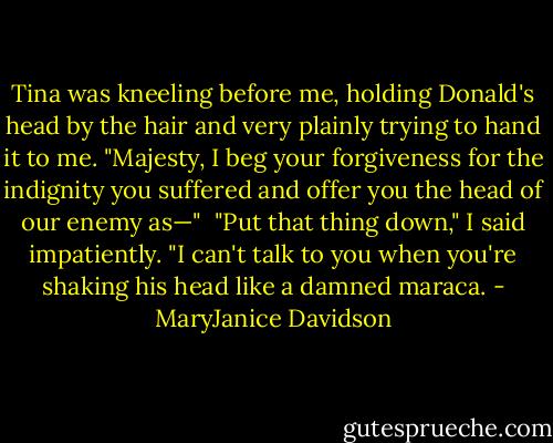 Tina was kneeling before me, holding Donald's head by the hair and very plainly trying to hand it to me. "Majesty, I beg your forgiveness for the indignity you suffered and offer you the head of our enemy as—" <br />"Put that thing down," I said impatiently. "I can't talk to you when you're shaking his head like a damned maraca. - MaryJanice Davidson