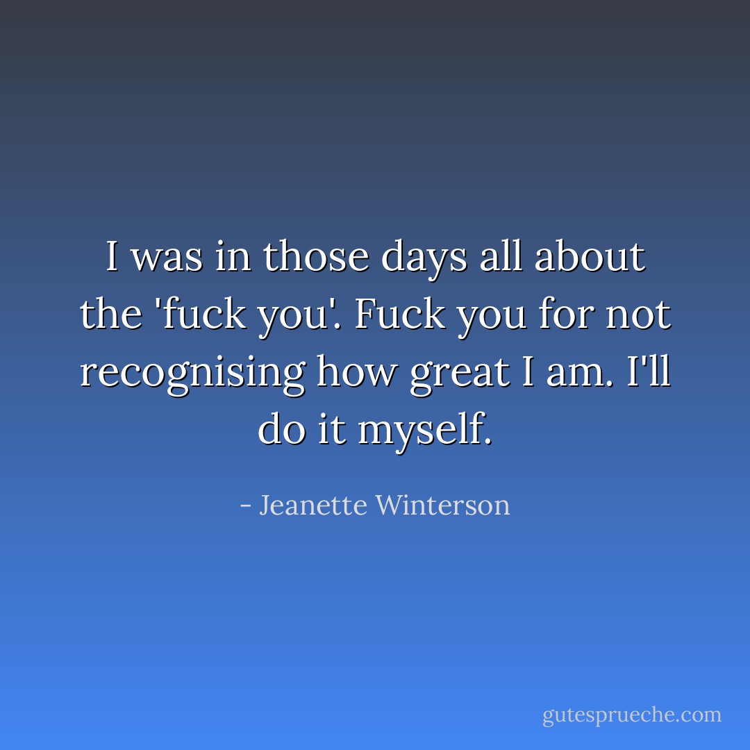 I was in those days all about the 'fuck you'. Fuck you for not recognising how great I am. I'll do it myself. - Jeanette Winterson