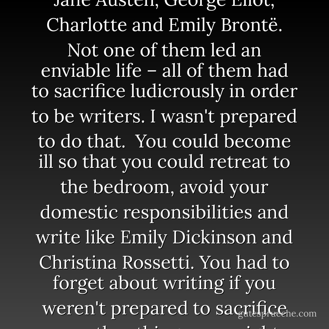 At college, I was told there were four great women novelists in the 19th century – Jane Austen, George Eliot, Charlotte and Emily Brontë. Not one of them led an enviable life – all of them had to sacrifice ludicrously in order to be writers. I wasn't prepared to do that.<br /><br />You could become ill so that you could retreat to the bedroom, avoid your domestic responsibilities and write like Emily Dickinson and Christina Rossetti. You had to forget about writing if you weren't prepared to sacrifice any other things you might want from life, like kids or lovers. It's not like that now. - Jeanette Winterson