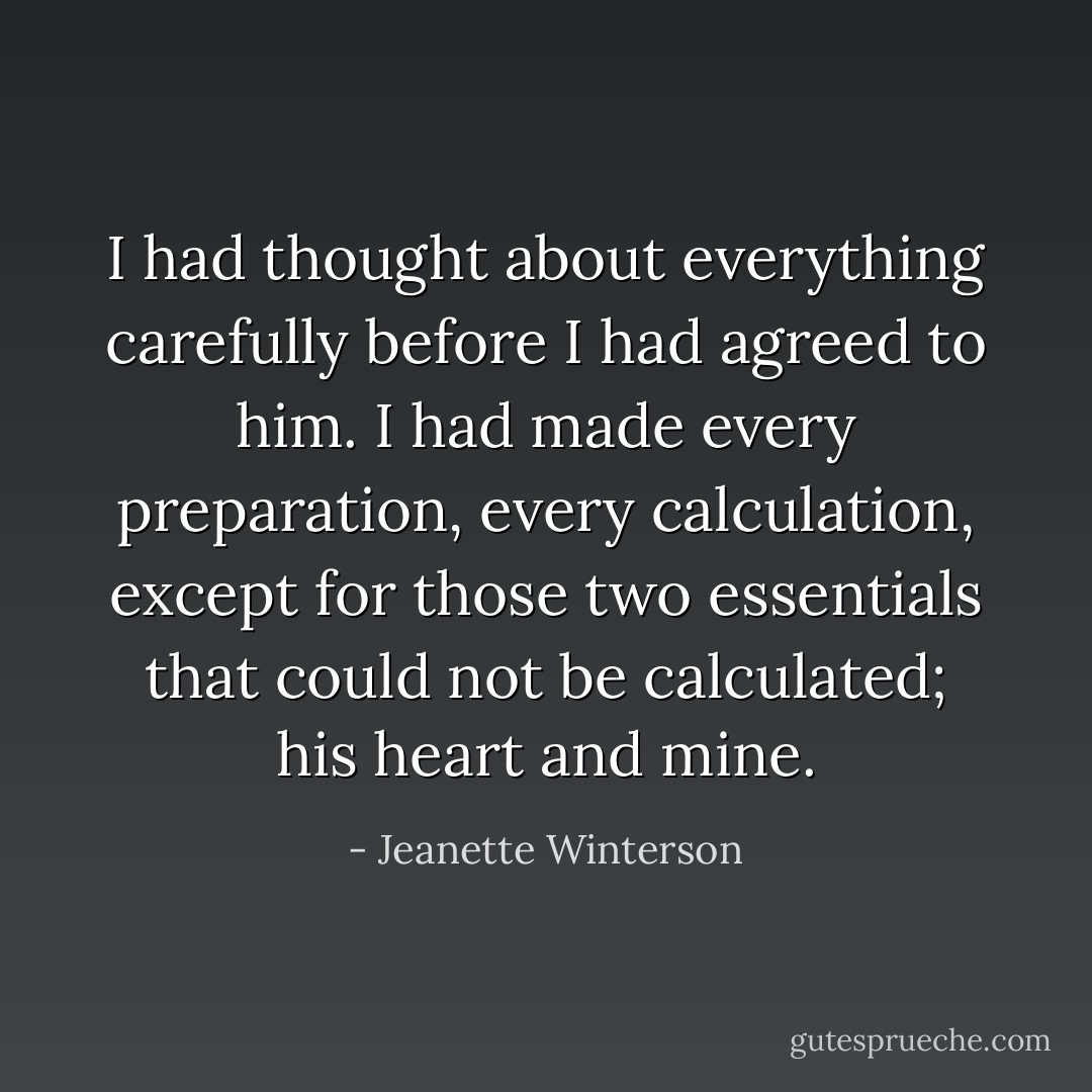 I had thought about everything carefully before I had agreed to him. I had made every preparation, every calculation, except for those two essentials that could not be calculated; his heart and mine. - Jeanette Winterson