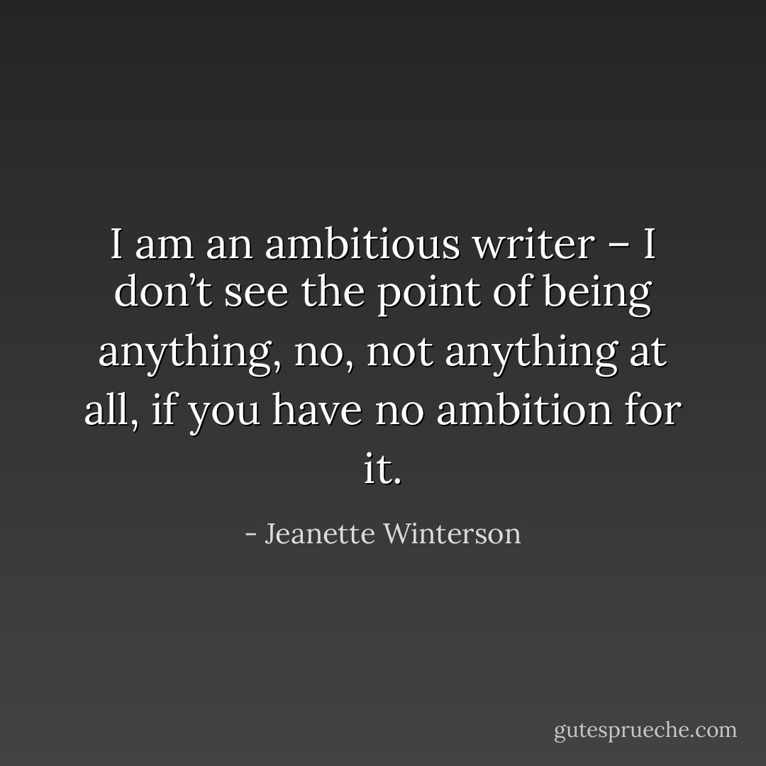I am an ambitious writer – I don’t see the point of being anything, no, not anything at all, if you have no ambition for it. - Jeanette Winterson