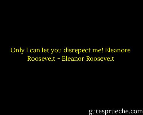 Only I can let you disrepect me! Eleanore Roosevelt - Eleanor Roosevelt