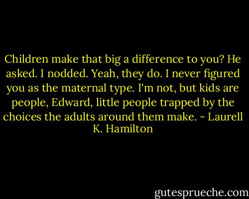 Children make that big a difference to you? He asked. I nodded. Yeah, they do. I never figured you as the maternal type. I'm not, but kids are people, Edward, little people trapped by the choices the adults around them make. - Laurell K. Hamilton