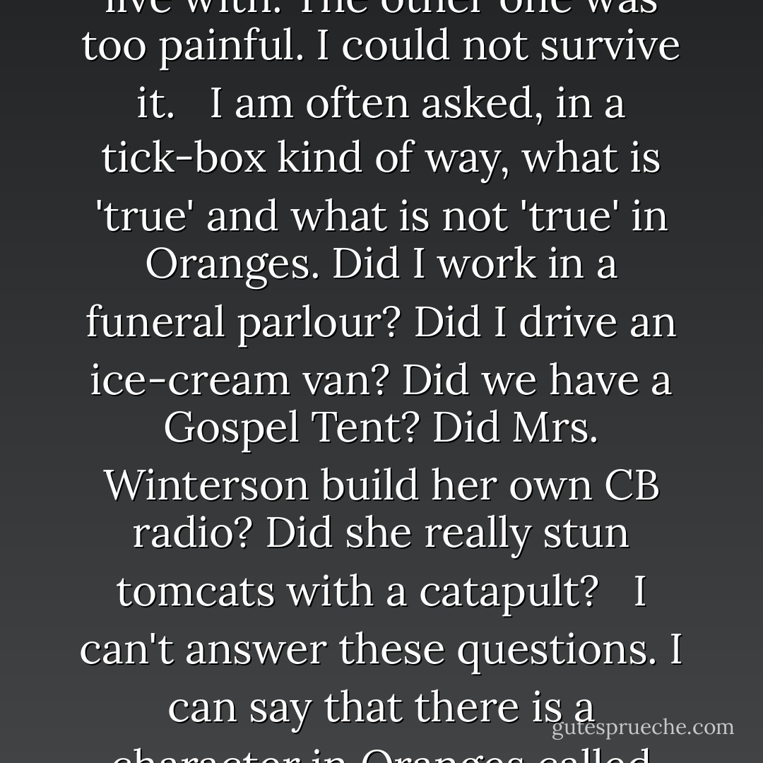 I told my version – faithful and invented, accurate and misremembered, shuffled in time. I told myself as hero like any shipwreck story. It was a shipwreck, and me thrown on the coastline of humankind, and finding it not altogether human, and rarely kind. <br /><br />And I suppose that the saddest thing for me, thinking about the cover version that is Oranges, is that I wrote a story I could live with. The other one was too painful. I could not survive it. <br /><br />I am often asked, in a tick-box kind of way, what is 'true' and what is not 'true' in Oranges. Did I work in a funeral parlour? Did I drive an ice-cream van? Did we have a Gospel Tent? Did Mrs. Winterson build her own CB radio? Did she really stun tomcats with a catapult? <br /><br />I can't answer these questions. I can say that there is a character in Oranges called Testifying Elsie who looks after the little Jeanette and acts as a soft wall against the hurt(ling) force of Mother. <br /><br />I wrote her in because I couldn't bear to leave her out. I wrote her in because I really wished it had been that way. When you are a solitary child you find an imaginary friend. <br /><br />There was no Elsie. There was no one like Elsie. Things were much lonelier than that. - Jeanette Winterson