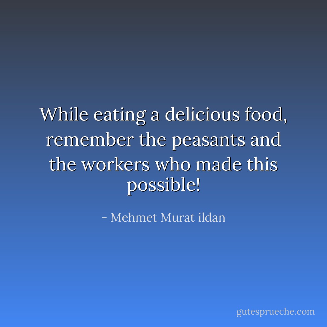 While eating a delicious food, remember the peasants and the workers who made this possible! - Mehmet Murat ildan