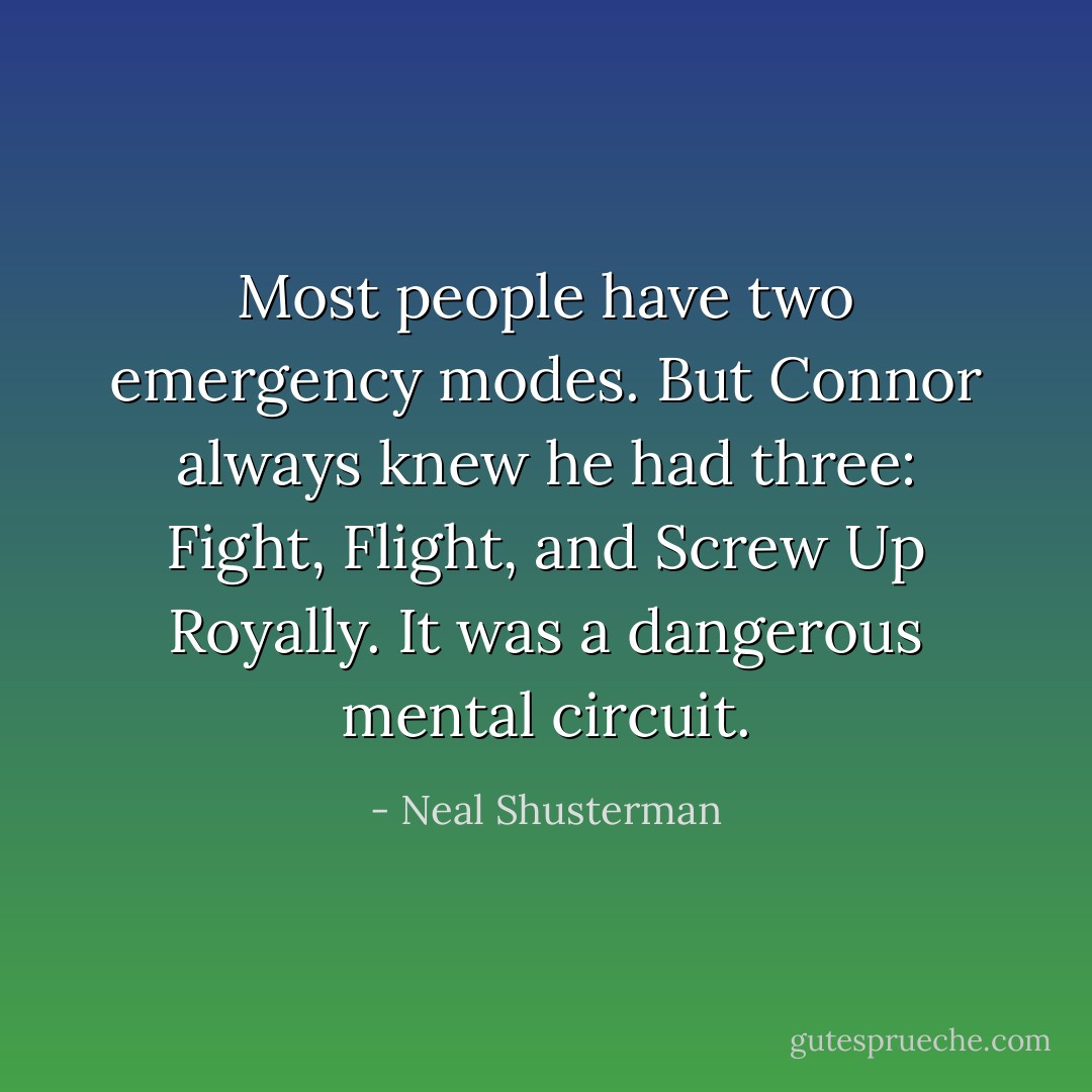 Most people have two emergency modes. But Connor always knew he had three: Fight, Flight, and Screw Up Royally. It was a dangerous mental circuit. - Neal Shusterman