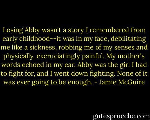 Losing Abby wasn't a story I remembered from early childhood--it was in my face, debilitating me like a sickness, robbing me of my senses and physically, excruciatingly painful. My mother's words echoed in my ear. Abby was the girl I had to fight for, and I went down fighting. None of it was ever going to be enough. - Jamie McGuire